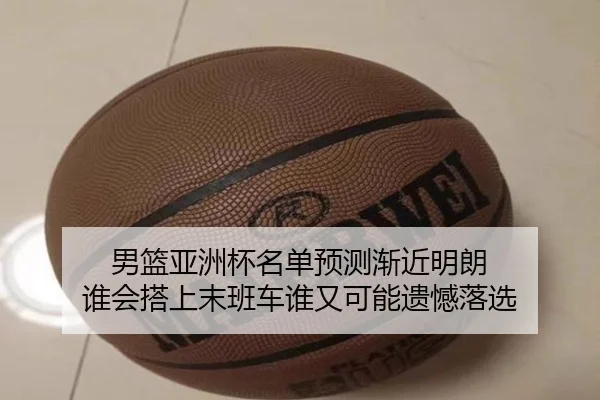 男篮亚洲杯名单预测渐近明朗 谁会搭上末班车谁又可能遗憾落选